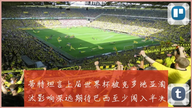 蒂特坦言上届世界杯被克罗地亚淘汰影响深远期待巴西至少闯入半决赛