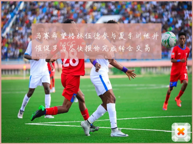 马赛希望格林伍德参与夏季训练并催促罗马尽快报价完成转会交易