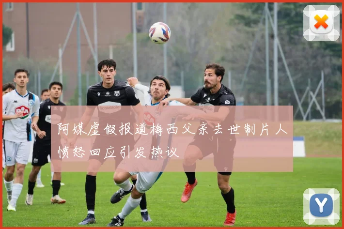 阿媒虚假报道梅西父亲去世制片人愤怒回应引发热议