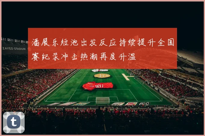 潘展乐短池出发反应持续提升全国赛纪录冲击热潮再度升温