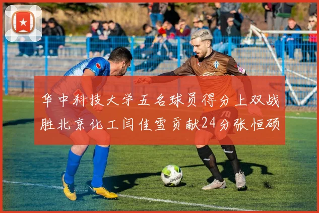 华中科技大学五名球员得分上双战胜北京化工闫佳雪贡献24分张恒硕斩获25分8篮板8助攻