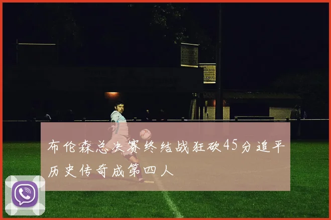 布伦森总决赛终结战狂砍45分追平历史传奇成第四人