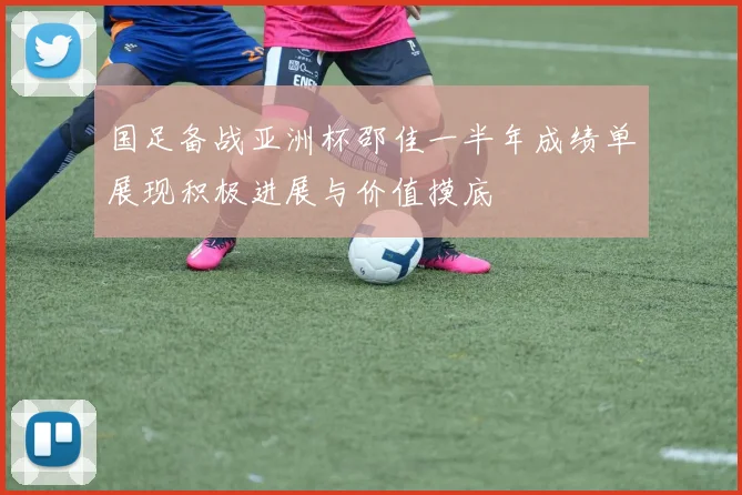 国足备战亚洲杯邵佳一半年成绩单展现积极进展与价值摸底