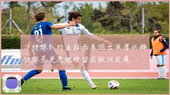 沙特球队对吉拉西表现出浓厚兴趣但球员更愿继续留在欧洲发展