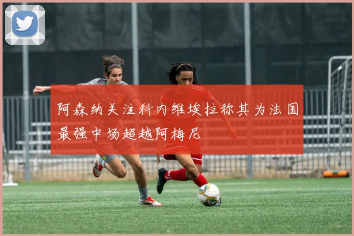 阿森纳关注科内维埃拉称其为法国最强中场超越阿梅尼