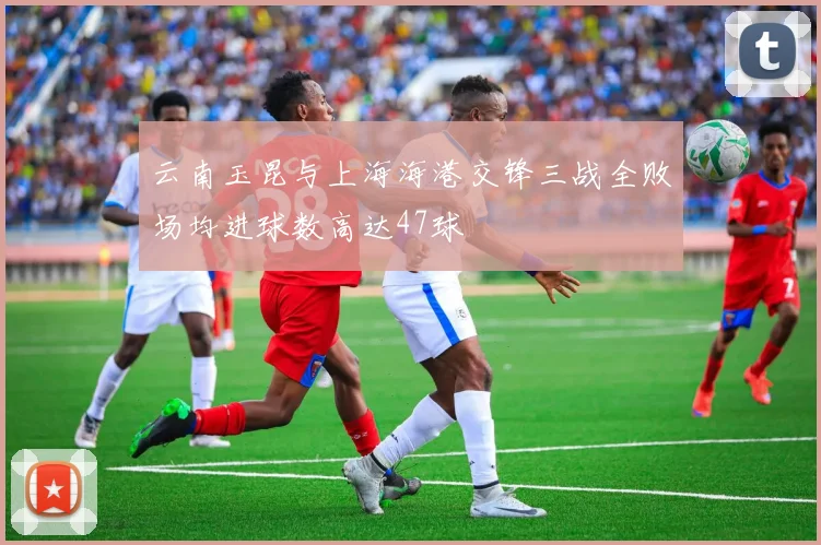 云南玉昆与上海海港交锋三战全败场均进球数高达47球