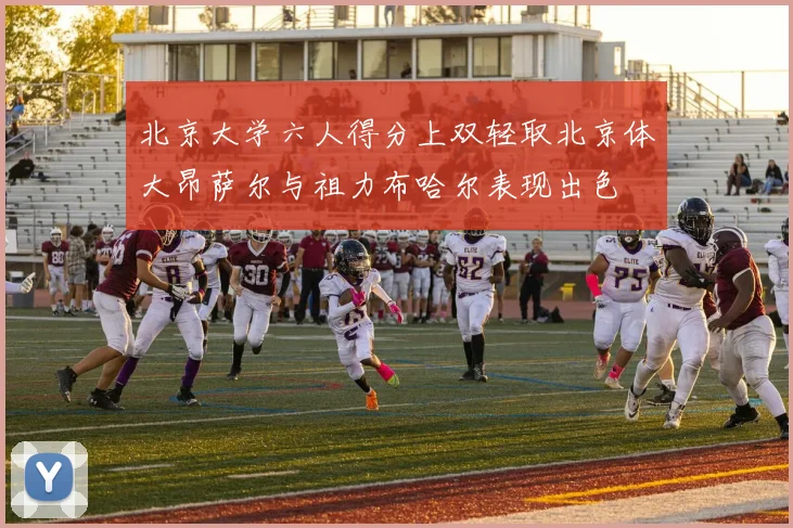 北京大学六人得分上双轻取北京体大昂萨尔与祖力布哈尔表现出色