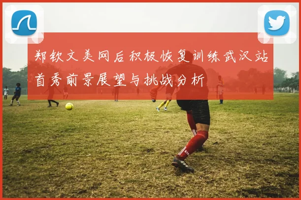 郑钦文美网后积极恢复训练武汉站首秀前景展望与挑战分析