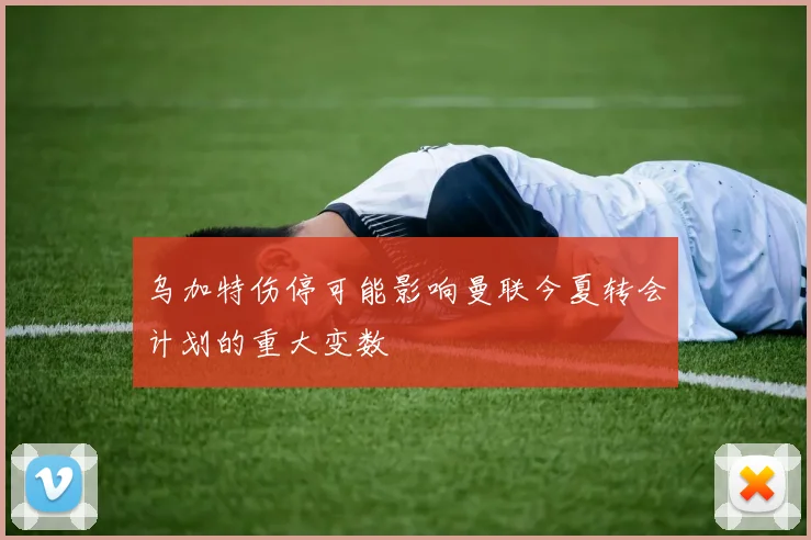 乌加特伤停可能影响曼联今夏转会计划的重大变数