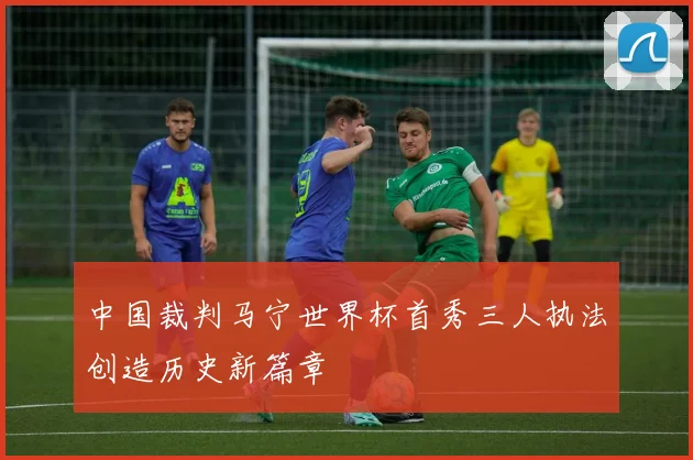 中国裁判马宁世界杯首秀三人执法创造历史新篇章