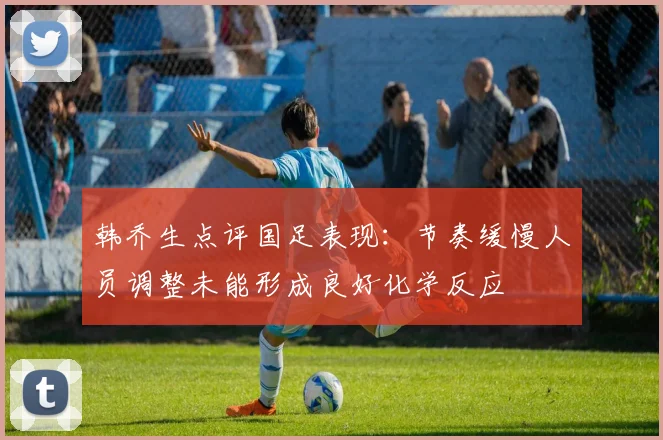 韩乔生点评国足表现：节奏缓慢人员调整未能形成良好化学反应