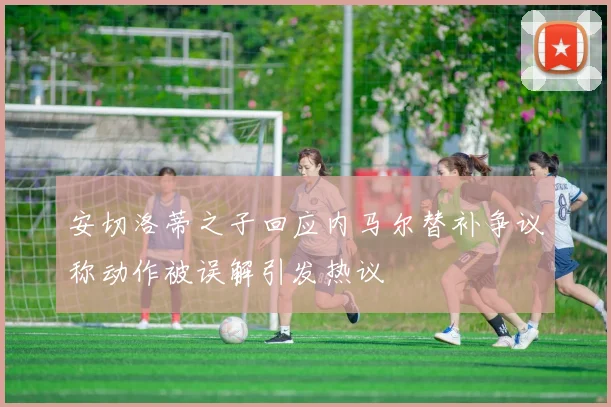 安切洛蒂之子回应内马尔替补争议称动作被误解引发热议