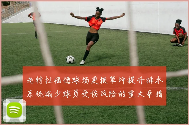 老特拉福德球场更换草坪提升排水系统减少球员受伤风险的重大举措