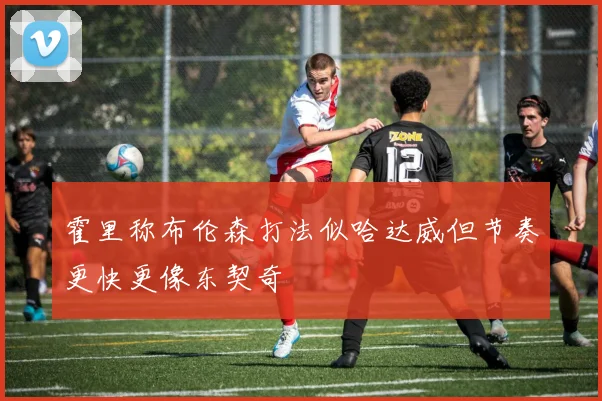 霍里称布伦森打法似哈达威但节奏更快更像东契奇