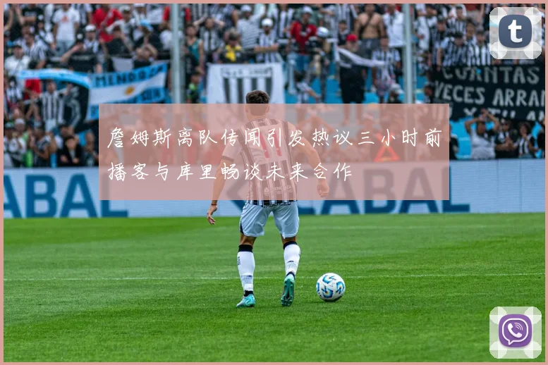 詹姆斯离队传闻引发热议三小时前播客与库里畅谈未来合作