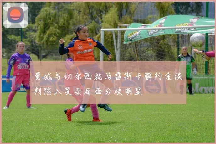 曼城与切尔西就马雷斯卡解约金谈判陷入复杂局面分歧明显