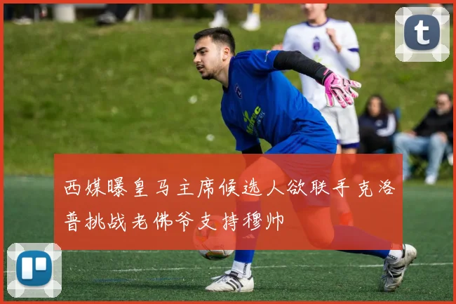 西媒曝皇马主席候选人欲联手克洛普挑战老佛爷支持穆帅