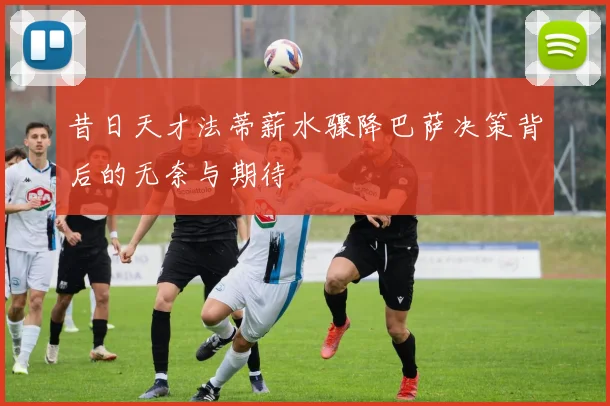 昔日天才法蒂薪水骤降巴萨决策背后的无奈与期待