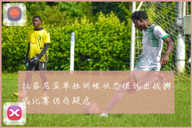 拉菲尼亚单独训练状态堪忧出战挪威比赛仍存疑虑