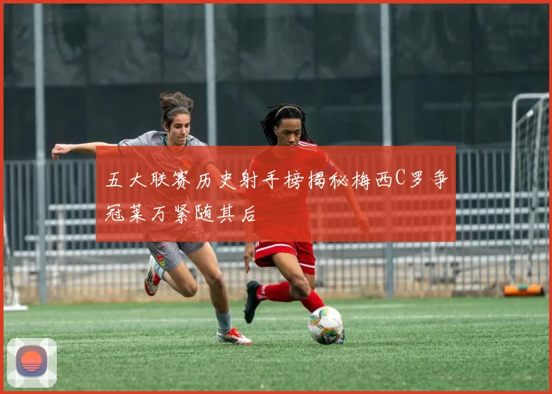 五大联赛历史射手榜揭秘梅西C罗争冠莱万紧随其后