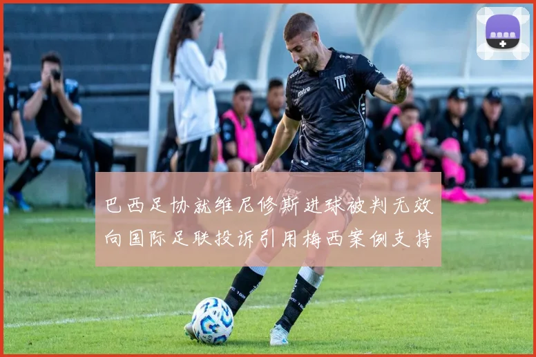 巴西足协就维尼修斯进球被判无效向国际足联投诉引用梅西案例支持
