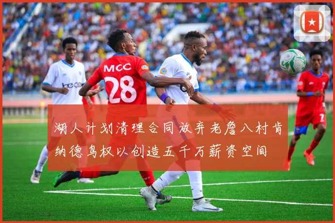 湖人计划清理合同放弃老詹八村肯纳德鸟权以创造五千万薪资空间