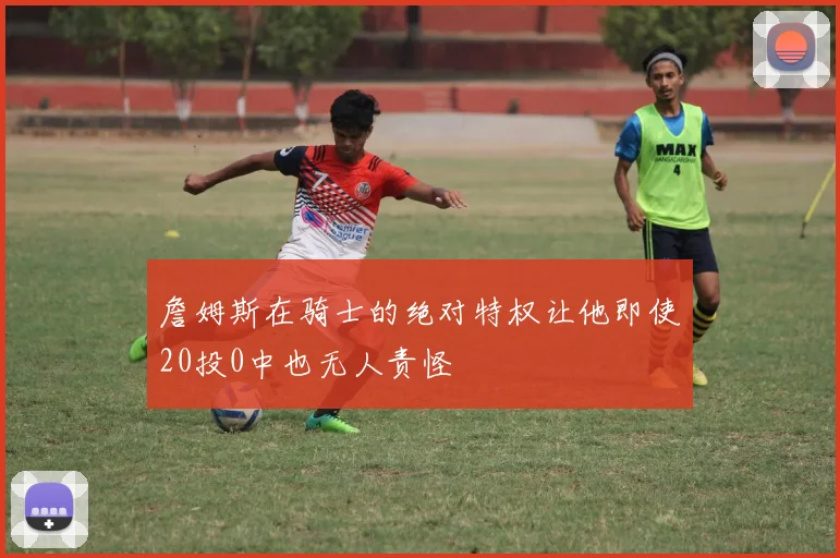 詹姆斯在骑士的绝对特权让他即使20投0中也无人责怪