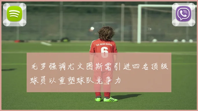 毛罗强调尤文图斯需引进四名顶级球员以重塑球队竞争力