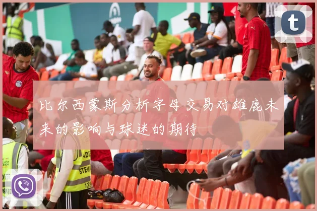 比尔西蒙斯分析字母交易对雄鹿未来的影响与球迷的期待