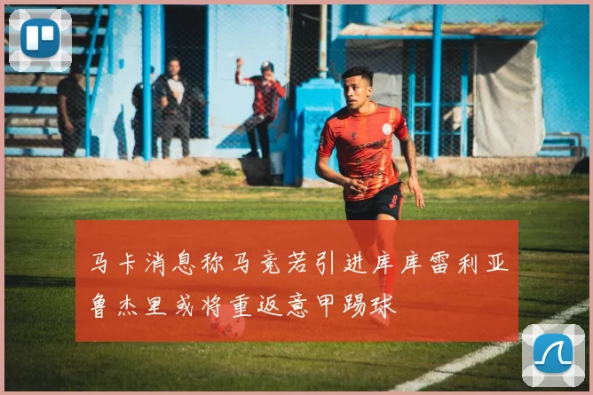 马卡消息称马竞若引进库库雷利亚鲁杰里或将重返意甲踢球