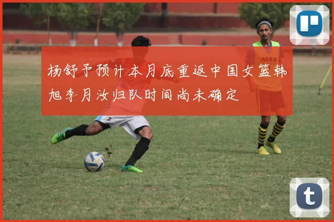 杨舒予预计本月底重返中国女篮韩旭李月汝归队时间尚未确定